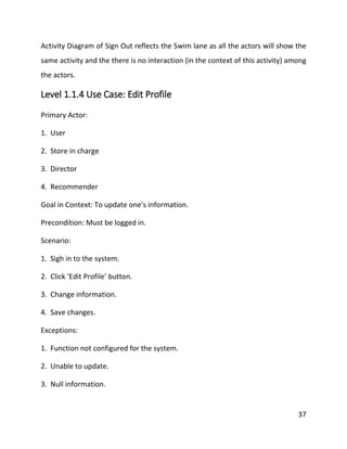 37
Activity Diagram of Sign Out reflects the Swim lane as all the actors will show the
same activity and the there is no interaction (in the context of this activity) among
the actors.
Level 1.1.4 Use Case: Edit Profile
Primary Actor:
1. User
2. Store in charge
3. Director
4. Recommender
Goal in Context: To update one's information.
Precondition: Must be logged in.
Scenario:
1. Sigh in to the system.
2. Click ‘Edit Profile’ button.
3. Change information.
4. Save changes.
Exceptions:
1. Function not configured for the system.
2. Unable to update.
3. Null information.
 