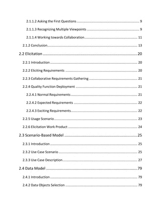 2.1.1.2 Asking the First Questions.................................................................. 9
2.1.1.3 Recognizing Multiple Viewpoints ....................................................... 9
2.1.1.4 Working towards Collaboration........................................................ 11
2.1.2 Conclusion............................................................................................... 13
2.2 Elicitation ........................................................................................20
2.2.1 Introduction ............................................................................................ 20
2.2.2 Eliciting Requirements ............................................................................ 20
2.2.3 Collaborative Requirements Gathering ................................................... 21
2.2.4 Quality Function Deployment ................................................................. 21
2.2.4.1 Normal Requirements ...................................................................... 21
2.2.4.2 Expected Requirements ................................................................... 22
2.2.4.3 Exciting Requirements...................................................................... 22
2.2.5 Usage Scenario........................................................................................ 23
2.2.6 Elicitation Work Product ......................................................................... 24
2.3 Scenario-Based Model ....................................................................25
2.3.1 Introduction ............................................................................................ 25
2.3.2 Use Case Scenario ................................................................................... 25
2.3.3 Use Case Description............................................................................... 27
2.4 Data Model .....................................................................................79
2.4.1 Introduction ............................................................................................ 79
2.4.2 Data Objects Selection ............................................................................ 79
 