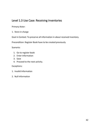 42
Level 1.3 Use Case: Receiving Inventories
Primary Actor:
1. Store in charge
Goal in Context: To preserve all information in about received inventory.
Precondition: Register Book have to be created previously
Scenario:
1. Go to register book
2. Enter information
3. Save
4. Proceed to the next activity.
Exceptions:
1. Invalid Information
2. Null Information
 