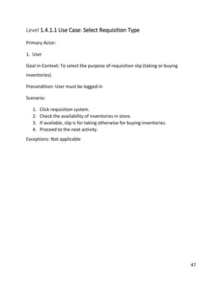 47
Level 1.4.1.1 Use Case: Select Requisition Type
Primary Actor:
1. User
Goal in Context: To select the purpose of requisition slip (taking or buying
inventories).
Precondition: User must be logged in
Scenario:
1. Click requisition system.
2. Check the availability of inventories in store.
3. If available, slip is for taking otherwise for buying inventories.
4. Proceed to the next activity.
Exceptions: Not applicable
 