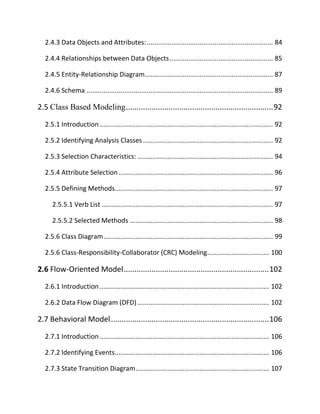 2.4.3 Data Objects and Attributes:................................................................... 84
2.4.4 Relationships between Data Objects....................................................... 85
2.4.5 Entity-Relationship Diagram.................................................................... 87
2.4.6 Schema ................................................................................................... 89
2.5 Class Based Modeling.....................................................................92
2.5.1 Introduction ............................................................................................ 92
2.5.2 Identifying Analysis Classes ..................................................................... 92
2.5.3 Selection Characteristics: ........................................................................ 94
2.5.4 Attribute Selection.................................................................................. 96
2.5.5 Defining Methods.................................................................................... 97
2.5.5.1 Verb List ........................................................................................... 97
2.5.5.2 Selected Methods ............................................................................ 98
2.5.6 Class Diagram.......................................................................................... 99
2.5.6 Class-Responsibility-Collaborator (CRC) Modeling................................. 100
2.6 Flow-Oriented Model....................................................................102
2.6.1 Introduction .......................................................................................... 102
2.6.2 Data Flow Diagram (DFD)...................................................................... 102
2.7 Behavioral Model..........................................................................106
2.7.1 Introduction .......................................................................................... 106
2.7.2 Identifying Events.................................................................................. 106
2.7.3 State Transition Diagram....................................................................... 107
 