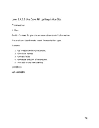 50
Level 1.4.1.2 Use Case: Fill Up Requisition Slip
Primary Actor:
1. User
Goal in Context: To give the necessary inventories’ information.
Precondition: User have to select the requisition type.
Scenario:
1. Go to requisition slip interface.
2. Give item names
3. Give quantity
4. Give total amount of inventories.
5. Proceed to the next activity.
Exceptions:
Not applicable
 