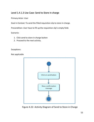 53
Level 1.4.1.3 Use Case: Send to Store in charge
Primary Actor: User
Goal in Context: To send the filled requisition slip to store in charge.
Precondition: User have to fill up the requisition slip’s empty field.
Scenario:
1. Click send to store in charge button
2. Proceed to the next activity.
Exceptions:
Not applicable
Figure 4.22- Activity Diagram of Send to Store in Charge
 
