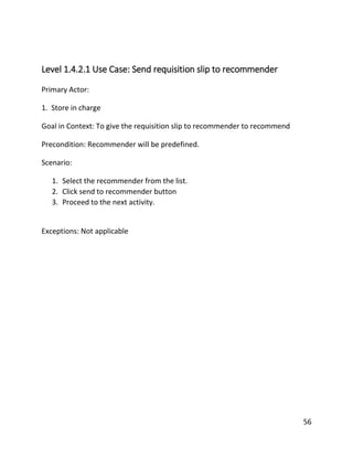 56
Level 1.4.2.1 Use Case: Send requisition slip to recommender
Primary Actor:
1. Store in charge
Goal in Context: To give the requisition slip to recommender to recommend
Precondition: Recommender will be predefined.
Scenario:
1. Select the recommender from the list.
2. Click send to recommender button
3. Proceed to the next activity.
Exceptions: Not applicable
 
