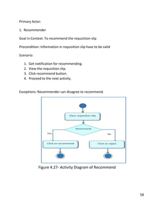 58
Primary Actor:
1. Recommender
Goal in Context: To recommend the requisition slip
Precondition: Information in requisition slip have to be valid
Scenario:
1. Get notification for recommending.
2. View the requisition slip.
3. Click recommend button.
4. Proceed to the next activity.
Exceptions: Recommender can disagree to recommend.
Figure 4.27- Activity Diagram of Recommend
 