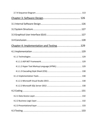 2.7.4 Sequence Diagram ................................................................................ 113
Chapter 3: Software Design……………………………………………….. 126
3.1 Internal Software Design...............................................................126
3.2 System Structure...........................................................................127
3.3 Graphical User Interface (GUI)......................................................127
3.4 Conclusion.....................................................................................128
Chapter 4: Implementation and Testing……………………………...129
4.1 Implementation ............................................................................129
4.1.1 Technologies ......................................................................................... 129
4.1.1.1 ASP.NET Framework....................................................................... 129
4.1.1.2 Hyper Text Markup Language (HTML) ............................................ 129
4.1.1.3 Cascading Style Sheet (CSS)............................................................ 130
4.1.2 Implementation Tools........................................................................... 130
4.1.2.1 Microsoft Visual Studio 2013.......................................................... 130
4.1.2.2 Microsoft SQL Server 2012............................................................. 130
4.2 Coding...........................................................................................131
4.2.1 Data Access Layer.................................................................................. 132
4.2.2 Business Logic layer............................................................................... 132
4.2.3 Presentational layer .............................................................................. 133
4.3 Testing ..........................................................................................133
 