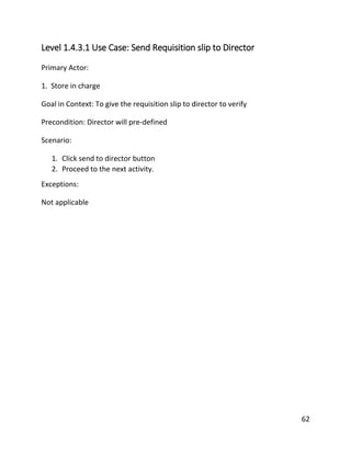 62
Level 1.4.3.1 Use Case: Send Requisition slip to Director
Primary Actor:
1. Store in charge
Goal in Context: To give the requisition slip to director to verify
Precondition: Director will pre-defined
Scenario:
1. Click send to director button
2. Proceed to the next activity.
Exceptions:
Not applicable
 
