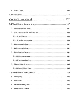 4.3.1 Test Cases ............................................................................................. 134
4.4 Conclusion.....................................................................................136
Chapter 5: User Manual……………………………………………………….137
5.1 Work flow of Store-in-charge........................................................137
5.1.1 Create Register Book............................................................................. 137
5.1.2 Set recommender and director ............................................................. 138
5.1.2.1 Set Director .................................................................................... 138
5.1.2.2 Set Recommender.......................................................................... 139
5.1.3 Category window .................................................................................. 141
5.1.4 All Items window................................................................................... 141
5.1.5 Notification System............................................................................... 142
5.1.5.1 Message Queue.............................................................................. 142
5.1.5.2 Send notification ............................................................................ 143
5.1.6 Requisition System................................................................................ 145
5.1.6.1 Requisition History ......................................................................... 145
5.2 Work flow of recommender..........................................................146
5.2.1 Category................................................................................................ 147
5.2.2 All Items................................................................................................ 147
5.2.3 Notification System............................................................................... 147
5.2.4 Requisition System................................................................................ 147
 