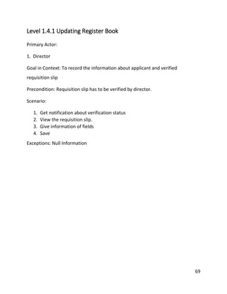 69
Level 1.4.1 Updating Register Book
Primary Actor:
1. Director
Goal in Context: To record the information about applicant and verified
requisition slip
Precondition: Requisition slip has to be verified by director.
Scenario:
1. Get notification about verification status
2. View the requisition slip.
3. Give information of fields
4. Save
Exceptions: Null Information
 