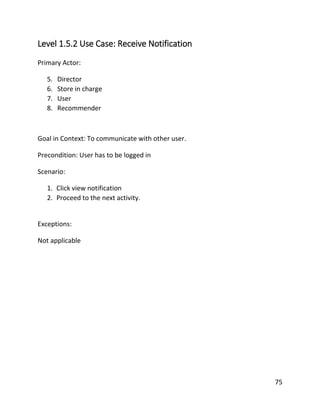 75
Level 1.5.2 Use Case: Receive Notification
Primary Actor:
5. Director
6. Store in charge
7. User
8. Recommender
Goal in Context: To communicate with other user.
Precondition: User has to be logged in
Scenario:
1. Click view notification
2. Proceed to the next activity.
Exceptions:
Not applicable
 