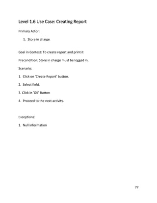 77
Level 1.6 Use Case: Creating Report
Primary Actor:
1. Store in charge
Goal in Context: To create report and print it
Precondition: Store in charge must be logged in.
Scenario:
1. Click on ‘Create Report’ button.
2. Select field.
3. Click in ’OK’ Button
4. Proceed to the next activity.
Exceptions:
1. Null information
 