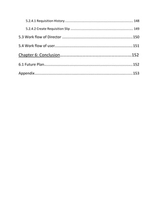 5.2.4.1 Requisition History ......................................................................... 148
5.2.4.2 Create Requisition Slip ................................................................... 149
5.3 Work flow of Director ...................................................................150
5.4 Work flow of user..........................................................................151
Chapter 6: Conclusion………………………………………………………….152
6.1 Future Plan....................................................................................152
Appendix.............................................................................................153
 