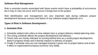 Software Risk Management
Risk is uncertain events associated with future events which have a probability of occurrence
but it may or may not occur and if occurs it brings loss to the project.
Risk identification and management are very important task during software project
development because success and failure of any software project depends on it.
Types of Risk in Software Development :
1. Schedule Risk
1. Schedule related risks refers to time related risks or project delivery related planning risks.
2. The wrong schedule affects the project development and delivery.
3. These risks are mainly indicates to running behind time as a result project development
doesn’t progress timely and it directly impacts to delivery of project.
4. Finally if schedule risks are not managed properly it gives rise to project failure and at last
it affect to organization/company economy very badly.
 