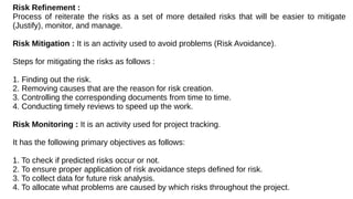 Risk Refinement :
Process of reiterate the risks as a set of more detailed risks that will be easier to mitigate
(Justify), monitor, and manage.
Risk Mitigation : It is an activity used to avoid problems (Risk Avoidance).
Steps for mitigating the risks as follows :
1. Finding out the risk.
2. Removing causes that are the reason for risk creation.
3. Controlling the corresponding documents from time to time.
4. Conducting timely reviews to speed up the work.
Risk Monitoring : It is an activity used for project tracking.
It has the following primary objectives as follows:
1. To check if predicted risks occur or not.
2. To ensure proper application of risk avoidance steps defined for risk.
3. To collect data for future risk analysis.
4. To allocate what problems are caused by which risks throughout the project.
 