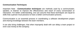 Communication Techniques
Important Note : Communication techniques are methods used by a communicator,
speaker, or listener to improve the effectiveness and reach of every conversation or
interaction. For better understanding, one can assume that these techniques are equal to
skills that a person must possess to have a better communication process.
Communication is an essential process in coordinating a software development project
and sharing knowledge between the team members.
It can also bring challenges, that when improperly dealt with can delay a team project or
even cost money to the company.
 