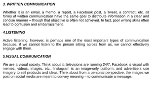 3. WRITTEN COMMUNICATION
Whether it is an email, a memo, a report, a Facebook post, a Tweet, a contract, etc. all
forms of written communication have the same goal to distribute information in a clear and
concise manner – though that objective is often not achieved. In fact, poor writing skills often
lead to confusion and embarrassment.
4.LISTENING
Active listening, however, is perhaps one of the most important types of communication
because, if we cannot listen to the person sitting across from us, we cannot effectively
engage with them.
5.VISUAL COMMUNICATION
We are a visual society. Think about it, televisions are running 24/7, Facebook is visual with
memes, videos, images, etc., Instagram is an image-only platform, and advertisers use
imagery to sell products and ideas. Think about from a personal perspective, the images we
post on social media are meant to convey meaning – to communicate a message.
 