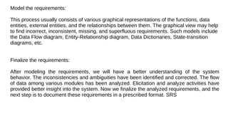 Model the requirements:
This process usually consists of various graphical representations of the functions, data
entities, external entities, and the relationships between them. The graphical view may help
to find incorrect, inconsistent, missing, and superfluous requirements. Such models include
the Data Flow diagram, Entity-Relationship diagram, Data Dictionaries, State-transition
diagrams, etc.
Finalize the requirements:
After modeling the requirements, we will have a better understanding of the system
behavior. The inconsistencies and ambiguities have been identified and corrected. The flow
of data among various modules has been analyzed. Elicitation and analyze activities have
provided better insight into the system. Now we finalize the analyzed requirements, and the
next step is to document these requirements in a prescribed format. SRS
 