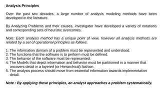 Analysis Principles
Over the past two decades, a large number of analysis modeling methods have been
developed in the literature.
By Analyzing Problems and their causes, investigator have developed a variety of notations
and corresponding sets of heuristic overcomes.
Note: Each analysis method has a unique point of view, however all analysis methods are
related by a set of operational principles as follows.
1. The information domain of a problem must be represented and understood.
2. The functions that the software is to perform must be defined.
3. The behavior of the software must be represented.
4. The Models that depict information and behavior must be partitioned in a manner that
uncovers detail in a layered (or Hierarchical) fashion.
5. The analysis process should move from essential information towards implementation
detail.
Note : By applying these principles, an analyst approaches a problem systematically.
 