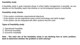 Feasibility study
A feasibility study is quite important phase in which highly management is possible, we can
decides on the feasibility report that whether or not the proposed system is worthwhile.
Feasibility study checks
* If the system contributes organizational objectives.
* If the system can be engineered using current technology and within budget.
* If the system can be integrated with other systems that are used.
Types of Feasibility study
1. Operational Feasibility
2. Technical Feasibility
3. Economic Feasibility
Note : The main aim of the feasibility study is not thinking how to solve problem,
back to determine whether the problem is work solving?
 