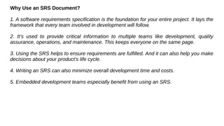 Why Use an SRS Document?
1. A software requirements specification is the foundation for your entire project. It lays the
framework that every team involved in development will follow.
2. It’s used to provide critical information to multiple teams like development, quality
assurance, operations, and maintenance. This keeps everyone on the same page.
3. Using the SRS helps to ensure requirements are fulfilled. And it can also help you make
decisions about your product’s life cycle.
4. Writing an SRS can also minimize overall development time and costs.
5. Embedded development teams especially benefit from using an SRS.
 