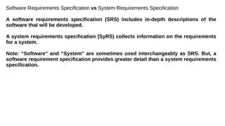 Software Requirements Specification vs System Requirements Specification
A software requirements specification (SRS) includes in-depth descriptions of the
software that will be developed.
A system requirements specification (SyRS) collects information on the requirements
for a system.
Note: “Software” and “System” are sometimes used interchangeably as SRS. But, a
software requirement specification provides greater detail than a system requirements
specification.
 