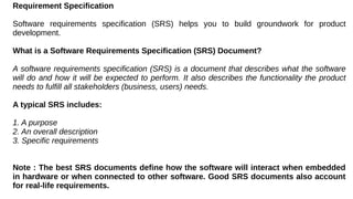 Requirement Specification
Software requirements specification (SRS) helps you to build groundwork for product
development.
What is a Software Requirements Specification (SRS) Document?
A software requirements specification (SRS) is a document that describes what the software
will do and how it will be expected to perform. It also describes the functionality the product
needs to fulfill all stakeholders (business, users) needs.
A typical SRS includes:
1. A purpose
2. An overall description
3. Specific requirements
Note : The best SRS documents define how the software will interact when embedded
in hardware or when connected to other software. Good SRS documents also account
for real-life requirements.
 