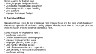 Some reasons for Budget risks :
* Wrong/Improper budget estimation
* Unexpected Project Scope expansion
* Mismanagement in budget handling
* Cost overruns
* Improper tracking of Budget
3. Operational Risks
Operational risk refers to the procedural risks means these are the risks which happen in
day-to-day operational activities during project development due to improper process
implementation or some external operational risks.
Some reasons for Operational risks :
* Insufficient resources
* Conflict between tasks and employees
* Improper management of tasks
* No proper planning about project
* Less number of skilled people
* Lack of communication and cooperation
* Lack of clarity in roles and responsibilities
* Insufficient training
 