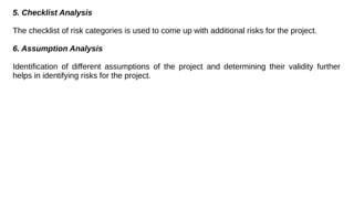 5. Checklist Analysis
The checklist of risk categories is used to come up with additional risks for the project.
6. Assumption Analysis
Identification of different assumptions of the project and determining their validity further
helps in identifying risks for the project.
 