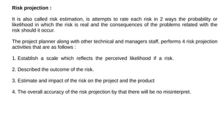 Risk projection :
It is also called risk estimation, is attempts to rate each risk in 2 ways the probability or
likelihood in which the risk is real and the consequences of the problems related with the
risk should it occur.
The project planner along with other technical and managers staff, performs 4 risk projection
activities that are as follows :
1. Establish a scale which reflects the perceived likelihood if a risk.
2. Described the outcome of the risk.
3. Estimate and impact of the risk on the project and the product
4. The overall accuracy of the risk projection by that there will be no misinterpret.
 