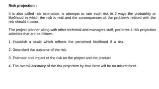 Developing Risk Table :
1. Project team begins by listing all risks in the first column of the table.
(Accomplished with t...