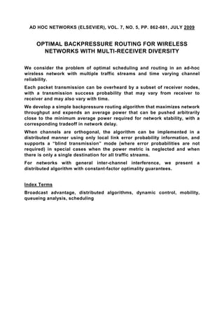 AD HOC NETWORKS (ELSEVIER), VOL. 7, NO. 5, PP. 862-881, JULY 2009


     OPTIMAL BACKPRESSURE ROUTING FOR WIRELESS
       NETWORKS WITH MULTI-RECEIVER DIVERSITY

We consider the problem of optimal scheduling and routing in an ad-hoc
wireless network with multiple traffic streams and time varying channel
reliability.
Each packet transmission can be overheard by a subset of receiver nodes,
with a transmission success probability that may vary from receiver to
receiver and may also vary with time.
We develop a simple backpressure routing algorithm that maximizes network
throughput and expends an average power that can be pushed arbitrarily
close to the minimum average power required for network stability, with a
corresponding tradeoff in network delay.
When channels are orthogonal, the algorithm can be implemented in a
distributed manner using only local link error probability information, and
supports a “blind transmission” mode (where error probabilities are not
required) in special cases when the power metric is neglected and when
there is only a single destination for all traffic streams.
For networks with general inter-channel interference, we present a
distributed algorithm with constant-factor optimality guarantees.


Index Terms
Broadcast advantage, distributed algorithms, dynamic control, mobility,
queueing analysis, scheduling
 