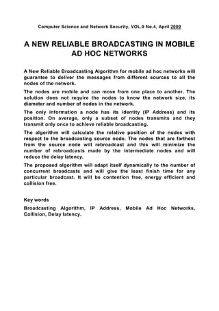Computer Science and Network Security, VOL.9 No.4, April 2009



A NEW RELIABLE BROADCASTING IN MOBILE
          AD HOC NETWORKS

A New Reliable Broadcasting Algorithm for mobile ad hoc networks will
guarantee to deliver the messages from different sources to all the
nodes of the network.
The nodes are mobile and can move from one place to another. The
solution does not require the nodes to know the network size, its
diameter and number of nodes in the network.
The only information a node has its identity (IP Address) and its
position. On average, only a subset of nodes transmits and they
transmit only once to achieve reliable broadcasting.
The algorithm will calculate the relative position of the nodes with
respect to the broadcasting source node. The nodes that are farthest
from the source node will rebroadcast and this will minimize the
number of rebroadcasts made by the intermediate nodes and will
reduce the delay latency.
The proposed algorithm will adapt itself dynamically to the number of
concurrent broadcasts and will give the least finish time for any
particular broadcast. It will be contention free, energy efficient and
collision free.


Key words
Broadcasting Algorithm,     IP   Address,   Mobile Ad Hoc Networks,
Collision, Delay latency.
 