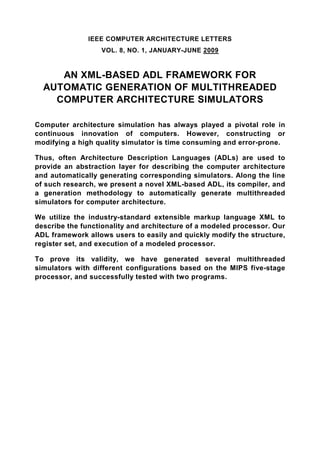 IEEE COMPUTER ARCHITECTURE LETTERS
                  VOL. 8, NO. 1, JANUARY-JUNE 2009


     AN XML-BASED ADL FRAMEWORK FOR
  AUTOMATIC GENERATION OF MULTITHREADED
    COMPUTER ARCHITECTURE SIMULATORS

Computer architecture simulation has always played a pivotal role in
continuous innovation of computers. However, constructing or
modifying a high quality simulator is time consuming and error-prone.

Thus, often Architecture Description Languages (ADLs) are used to
provide an abstraction layer for describing the computer architecture
and automatically generating corresponding simulators. Along the line
of such research, we present a novel XML-based ADL, its compiler, and
a generation methodology to automatically generate multithreaded
simulators for computer architecture.

We utilize the industry-standard extensible markup language XML to
describe the functionality and architecture of a modeled processor. Our
ADL framework allows users to easily and quickly modify the structure,
register set, and execution of a modeled processor.

To prove its validity, we have generated several multithreaded
simulators with different configurations based on the MIPS five-stage
processor, and successfully tested with two programs.
 
