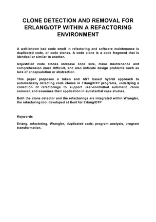CLONE DETECTION AND REMOVAL FOR
   ERLANG/OTP WITHIN A REFACTORING
             ENVIRONMENT

A well-known bad code smell in refactoring and software maintenance is
duplicated code, or code clones. A code clone is a code fragment that is
identical or similar to another.

Unjustified code clones increase code size, make maintenance and
comprehension more difficult, and also indicate design problems such as
lack of encapsulation or abstraction.

This paper proposes a token and AST based hybrid approach to
automatically detecting code clones in Erlang/OTP programs, underlying a
collection of refactorings to support user-controlled automatic clone
removal, and examines their application in substantial case studies.

Both the clone detector and the refactorings are integrated within Wrangler,
the refactoring tool developed at Kent for Erlang/OTP



Keywords

Erlang, refactoring, Wrangler, duplicated code, program analysis, program
transformation.
 