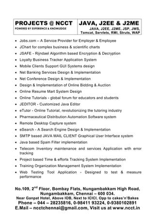 PROJECTS @ NCCT                       JAVA, J2EE & J2ME
POWERED BY EXPERIENCE & KNOWLEDGE          JAVA, J2EE, J2ME, JSP, JWS,
                                       Tomcat, Servlets, RMI, Struts, WAP

• Jobs.com – A Service Provider for Employer & Employee
• JChart for complex business & scientific charts
• JSAFE - Rijndael Algorithm based Encryption & Decryption
• Loyalty Business Tracker Application System
• Mobile Clients Support GUI Systems design
• Net Banking Services Design & Implementation
• Net Conference Design & Implementation
• Design & Implementation of Online Bidding & Auction
• Online Resume Mart System Design
• Online Tutorials - global forum for educators and students
• JEDITOR - Customized Java Editor
• eTutor - Online Tutorial, revolutionizing the tutoring industry
• Pharmaceutical Distribution Automation Software system
• Remote Desktop Capture system
• eSearch - A Search Engine Design & Implementation
• SMTP based JAVA MAIL CLIENT Graphical User Interface system
• Java based Spam Filter implementation
• Telecom Inventory maintenance and services Application with error
  tracking
• Project based Time & efforts Tracking System Implementation
• Training Organization Management System Implementation
• Web Testing Tool Application - Designed to test & measure
  performance


No.109, 2nd Floor, Bombay Flats, Nungambakkam High Road,
             Nungambakkam, Chennai – 600 034.
Near Ganpat Hotel, Above IOB, Next to ICICI, Opp to cakes’n’Bakes
 Phone – 044 – 28235816, 0-98411 93224, 0-9380102891
E.Mail – ncctchennai@gmail.com, Visit us at www.ncct.in
 