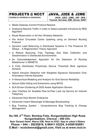 PROJECTS @ NCCT                      JAVA, J2EE & J2ME
POWERED BY EXPERIENCE & KNOWLEDGE         JAVA, J2EE, J2ME, JSP, JWS,
                                      Tomcat, Servlets, RMI, Struts, WAP

• Media Gateway Control Protocol Network
• Analyzing Network Traffic in order to Detect possible Intrusions by RED
  Algorithm
• Route Reservation in Ad Hoc Wireless Networks
• Pre Active Circulated Cache Updating using on Demand Routing
  Protocol
• Dynamic Load Balancing in Distributed Systems in The Presence Of
  Delays – A Regeneration Theory Approach
• A Robust Spanning Tree Topology Doe               Data   Collection   and
  Dissemination in Distributed Environments
• An Acknowledgement Approach           for   the   Detection   of   Routing
  Misbehavior in MANETS
• A Fully Distributed Proactively Secure Threshold Multi signature
  Scheme
• Hybrid Intrusion Detection with Weighted Signature Generation Over
  Anomalous Internet Episodes
• A Hierarchical Modeling and Analysis for Grid Service Reliability
• Secure Data Hiding and Extractions using BPCS
• SLA-Driven Clustering of QOS Aware Application Servers
• User Interface for Scalable Peer-to-Peer Look Up Service for Internet
  Telephony
• Advanced Host Monitor Enterprise
• Advanced instant Messenger & Message Broadcasting
• Bug Tracking System - Comprehensive Bug Tracking & Change
  Management


No.109, 2nd Floor, Bombay Flats, Nungambakkam High Road,
             Nungambakkam, Chennai – 600 034.
Near Ganpat Hotel, Above IOB, Next to ICICI, Opp to cakes’n’Bakes
 Phone – 044 – 28235816, 0-98411 93224, 0-9380102891
E.Mail – ncctchennai@gmail.com, Visit us at www.ncct.in
 