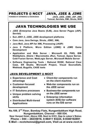 PROJECTS @ NCCT                        JAVA, J2EE & J2ME
POWERED BY EXPERIENCE & KNOWLEDGE           JAVA, J2EE, J2ME, JSP, JWS,
                                        Tomcat, Servlets, RMI, Struts, WAP


       JAVA TECHNOLOGIES WE USE
 • J2EE (Enterprise Java Beans (EJB), Java Server Pages (JSP),
   Servlet)
 • Sun JDK1.3, J2SE, J2EE development platforms
 • Core Java, Java Swings, Struts, JDBC, XML
 • Java Mail, Java API for XML Processing (JAXP)
 • Java 2 Platform,          Micro   Edition   (J2ME)   &    J2ME   Game
   Development
 • Application and Web Server : Microsoft IIS, PWS, IBM
   WebSphere, Allaire / Macromedia JRun, Tomcat, Apace Server,
   Cold Fusion Server, WebLogic Server, Microsoft Mobile Server
 • Software Engineering Tools : Rational ROSE, Rational Clear
    Case, ER Studio, Microsoft           Project,   Visual   SourceSafe,
    Webload, Bugzilla, CASE tools


 JAVA DEVELOPMENT @ NCCT
 ♦ Experience and Cost               ♦ Client-tier components run
   advantage                           on the client machine
 ♦ Customer-focused                  ♦ Web-tier components run on
   development                         the J2EE server
 ♦ IT Solutions processes            ♦ Business-tier components run
 ♦ Unique problem solving              on the J2EE server
   skills                            ♦ Enterprise information
 ♦ Distributed Multi-tiered            system (EIS)-tier software
   Applications                        runs on the EIS server


No.109, 2nd Floor, Bombay Flats, Nungambakkam High Road,
             Nungambakkam, Chennai – 600 034.
Near Ganpat Hotel, Above IOB, Next to ICICI, Opp to cakes’n’Bakes
 Phone – 044 – 28235816, 0-98411 93224, 0-9380102891
E.Mail – ncctchennai@gmail.com, Visit us at www.ncct.in
 