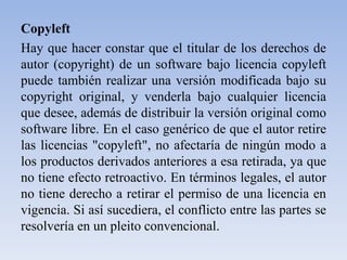 CopyleftHay que hacer constar que el titular de los derechos de autor (copyright) de un software bajo licencia copyleft puede también realizar una versión modificada bajo su copyright original, y venderla bajo cualquier licencia que desee, además de distribuir la versión original como software libre. En el caso genérico de que el autor retire las licencias "copyleft", no afectaría de ningún modo a los productos derivados anteriores a esa retirada, ya que no tiene efecto retroactivo. En términos legales, el autor no tiene derecho a retirar el permiso de una licencia en vigencia. Si así sucediera, el conflicto entre las partes se resolvería en un pleito convencional.