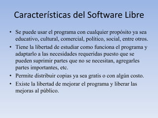 Características del Software LibreSe puede usar el programa con cualquier propósito ya sea educativo, cultural, comercial, político, social, entre otros.Tiene la libertad de estudiar como funciona el programa y adaptarlo a las necesidades requeridas puesto que se pueden suprimir partes que no se necesitan, agregarles partes importantes, etc.Permite distribuir copias ya sea gratis o con algún costo.Existe la libertad de mejorar el programa y liberar las mejoras al público.