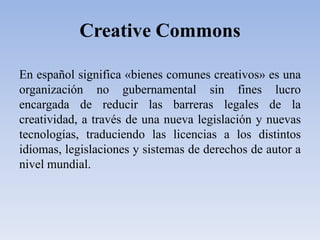 CreativeCommonsEn español significa «bienes comunes creativos» es una organización no gubernamental sin fines lucro encargada de reducir las barreras legales de la creatividad, a través de una nueva legislación y nuevas tecnologías, traduciendo las licencias a los distintos idiomas, legislaciones y sistemas de derechos de autor a nivel mundial.