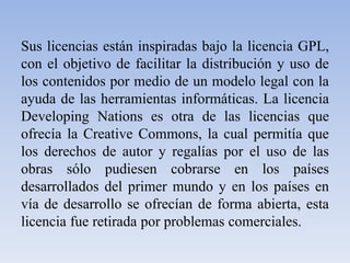 Sus licencias están inspiradas bajo la licencia GPL, con el objetivo de facilitar la distribución y uso de los contenidos por medio de un modelo legal con la ayuda de las herramientas informáticas. La licencia DevelopingNations es otra de las licencias que ofrecía la CreativeCommons, la cual permitía que los derechos de autor y regalías por el uso de las obras sólo pudiesen cobrarse en los países desarrollados del primer mundo y en los países en vía de desarrollo se ofrecían de forma abierta, esta licencia fue retirada por problemas comerciales.