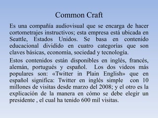 CommonCraftEs una compañía audiovisual que se encarga de hacer cortometrajes instructivos; esta empresa está ubicada en Seattle, Estados Unidos. Se basa en contenido educacional dividido en cuatro categorías que son claves básicas, economía, sociedad y tecnología. Estos contenidos están disponibles en inglés, francés, alemán, portugués y español.  Los dos videos más populares son: «Twitter in Plain English» que en español significa: Twitter en inglés simple  con 10 millones de visitas desde marzo del 2008; y el otro es la explicación de la manera en cómo se debe elegir un presidente , el cual ha tenido 600 mil visitas. 