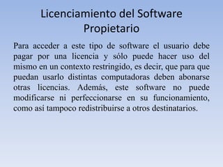 Licenciamiento del Software PropietarioPara acceder a este tipo de software el usuario debe pagar por una licencia y sólo puede hacer uso del mismo en un contexto restringido, es decir, que para que puedan usarlo distintas computadoras deben abonarse otras licencias. Además, este software no puede modificarse ni perfeccionarse en su funcionamiento, como así tampoco redistribuirse a otros destinatarios.