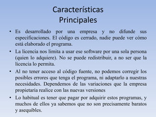 CaracterísticasPrincipalesEs desarrollado por una empresa y no difunde sus especificaciones. El código es cerrado, nadie puede ver cómo está elaborado el programa.La licencia nos limita a usar ese software por una sola persona (quien lo adquiere). No se puede redistribuir, a no ser que la licencia lo permita.Al no tener acceso al código fuente, no podemos corregir los posibles errores que tenga el programa, ni adaptarlo a nuestras necesidades. Dependemos de las variaciones que la empresa propietaria realice con las nuevas versionesLo habitual es tener que pagar por adquirir estos programas, y muchos de ellos ya sabemos que no son precisamente baratos y asequibles.