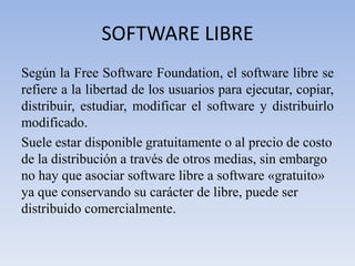 SOFTWARE LIBRESegún la Free Software Foundation, el software libre se refiere a la libertad de los usuarios para ejecutar, copiar, distribuir, estudiar, modificar el software y distribuirlo modificado.Suele estar disponible gratuitamente o al precio de costo de la distribución a través de otros medias, sin embargo no hay que asociar software libre a software «gratuito» ya que conservando su carácter de libre, puede ser distribuido comercialmente. 