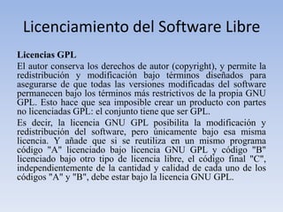Licenciamiento del Software LibreLicencias GPLEl autor conserva los derechos de autor (copyright), y permite la redistribución y modificación bajo términos diseñados para asegurarse de que todas las versiones modificadas del software permanecen bajo los términos más restrictivos de la propia GNUGPL. Esto hace que sea imposible crear un producto con partes no licenciadas GPL: el conjunto tiene que ser GPL.Es decir, la licencia GNU GPL posibilita la modificación y redistribución del software, pero únicamente bajo esa misma licencia. Y añade que si se reutiliza en un mismo programa código "A" licenciado bajo licencia GNU GPL y código "B" licenciado bajo otro tipo de licencia libre, el código final "C", independientemente de la cantidad y calidad de cada uno de los códigos "A" y "B", debe estar bajo la licencia GNU GPL.
