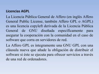 Licencias AGPLLa Licencia Pública General de Affero (en inglés Affero General PublicLicense, también Affero GPL o AGPL) es una licencia copyleft derivada de la Licencia Pública General de GNU diseñada específicamente para asegurar la cooperación con la comunidad en el caso de software que corra en servidores de red.La Affero GPL es íntegramente una GNU GPL con una cláusula nueva que añade la obligación de distribuir el software si éste se ejecuta para ofrecer servicios a través de una red de ordenadores.