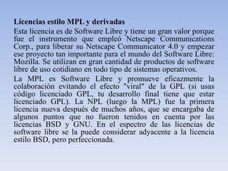 Licencias estilo MPL y derivadasEsta licencia es de Software Libre y tiene un gran valor porque fue el instrumento que empleó Netscape Communications Corp., para liberar su Netscape Communicator 4.0 y empezar ese proyecto tan importante para el mundo del Software Libre: Mozilla. Se utilizan en gran cantidad de productos de software libre de uso cotidiano en todo tipo de sistemas operativos. La MPL es Software Libre y promueve eficazmente la colaboración evitando el efecto "viral" de la GPL (si usas código licenciado GPL, tu desarrollo final tiene que estar licenciado GPL). La NPL (luego la MPL) fue la primera licencia nueva después de muchos años, que se encargaba de algunos puntos que no fueron tenidos en cuenta por las licencias BSD y GNU. En el espectro de las licencias de software libre se la puede considerar adyacente a la licencia estilo BSD, pero perfeccionada.