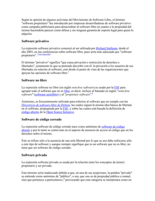 Según la opinión de algunos activistas del Movimiento de Software Libre, el término
"software propietario" fue introducido por empresas desarrolladoras de software privativo
como campaña publicitaria para desacreditar al software libre en cuanto a la propiedad del
mismo haciéndola parecer como difusa y sin ninguna garantía de soporte legal para quien lo
adquiría.

Software privativo

La expresión software privativo comenzó al ser utilizada por Richard Stallman, desde el
año 2003, en sus conferencias sobre software libre, pues sería más adecuada que "software
propietario". [cita requerida]

El término "privativo" significa "que causa privación o restricción de derechos o
libertades", justamente lo que se pretende describir con él: la privación a los usuarios de sus
libertades en relación al software, esto desde el punto de vista de las organizaciones que
apoyan las opciones de software libre.7

Software no libre

La expresión software no libre (en inglés non-free software) es usado por la FSF para
agrupar todo el software que no es libre, es decir, incluye al llamado en inglés "semi-free
software" (software semilibre) y al "propietary software".8

Asimismo, es frecuentemente utilizado para referirse al software que no cumple con las
Directrices de software libre de Debian, las cuales siguen la misma idea básica de libertad
en el software, propugnada por la FSF, y sobre las cuales está basada la definición de
código abierto de la Open Source Initiative.

Software de código cerrado

La expresión software de código cerrado nace como antónimo de software de código
abierto y por lo tanto se centra más en el aspecto de ausencia de acceso al código que en los
derechos sobre el mismo.

Éste se refiere sólo a la ausencia de una sola libertad por lo que su uso debe enfocarse sólo
a este tipo de software y aunque siempre signifique que es un software que no es libre, no
tiene que ser software de código cerrado.

Software privado

La expresión software privado es usada por la relación entre los conceptos de (tener)
propietario y ser privado.

Este término sería inadecuado debido a que, en una de sus acepciones, la palabra "privado"
se entiende como antónimo de "público", o sea, que «no es de propiedad pública o estatal,
sino que pertenece a particulares»,9 provocando que esta categoría se interpretara como no
 