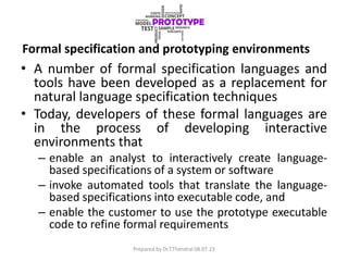 Formal specification and prototyping environments
• A number of formal specification languages and
tools have been developed as a replacement for
natural language specification techniques
• Today, developers of these formal languages are
in the process of developing interactive
environments that
– enable an analyst to interactively create language-
based specifications of a system or software
– invoke automated tools that translate the language-
based specifications into executable code, and
– enable the customer to use the prototype executable
code to refine formal requirements
Prepared by Dr.T.Thendral 08.07.23
 